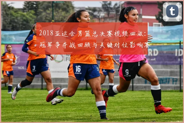 2018亚运会男篮总决赛视频回放：冠军争夺战回顾与关键对位影响赛果