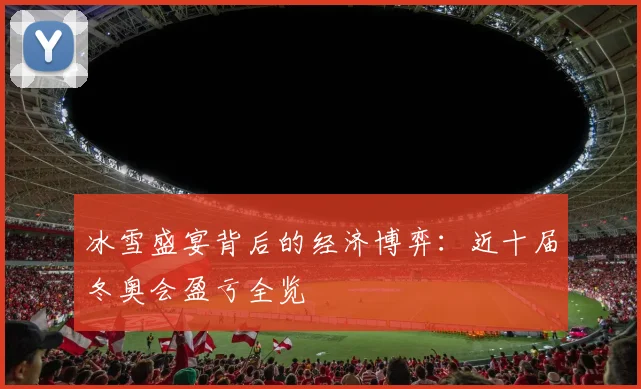 冰雪盛宴背后的经济博弈:近十届冬奥会盈亏全览