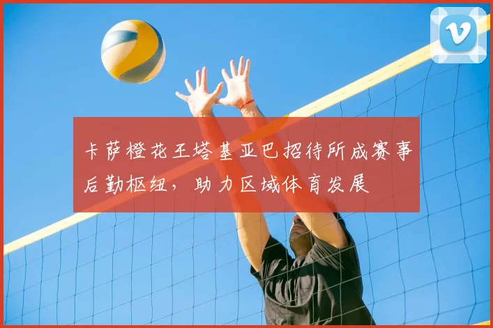 卡萨橙花王塔基亚巴招待所成赛事后勤枢纽,助力区域体育发展