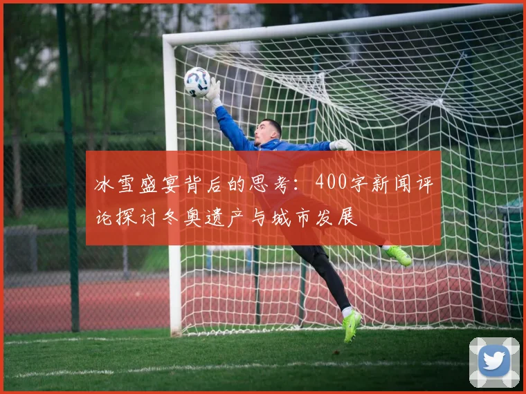 冰雪盛宴背后的思考:400字新闻评论探讨冬奥遗产与城市发展