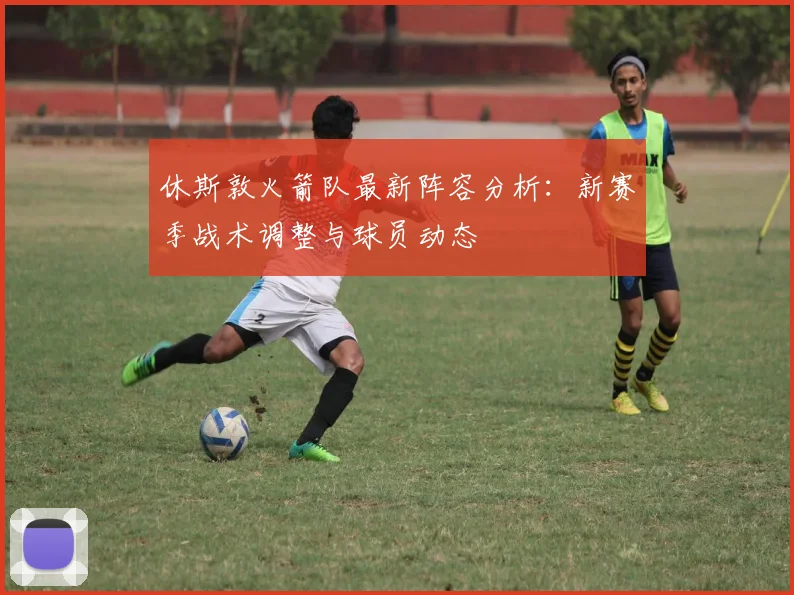 休斯敦火箭队最新阵容分析:新赛季战术调整与球员动态