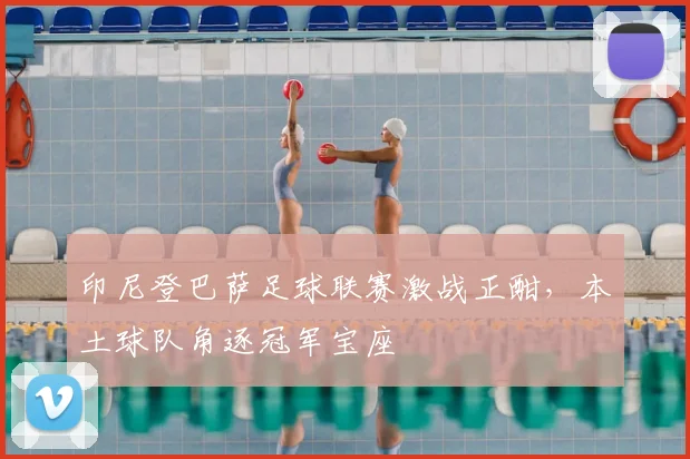 印尼登巴萨足球联赛激战正酣，本土球队角逐冠军宝座